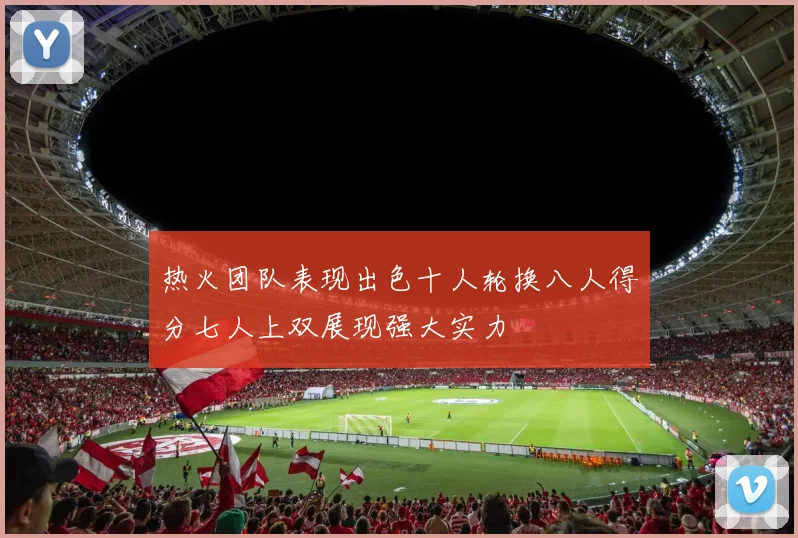 热火团队表现出色十人轮换八人得分七人上双展现强大实力