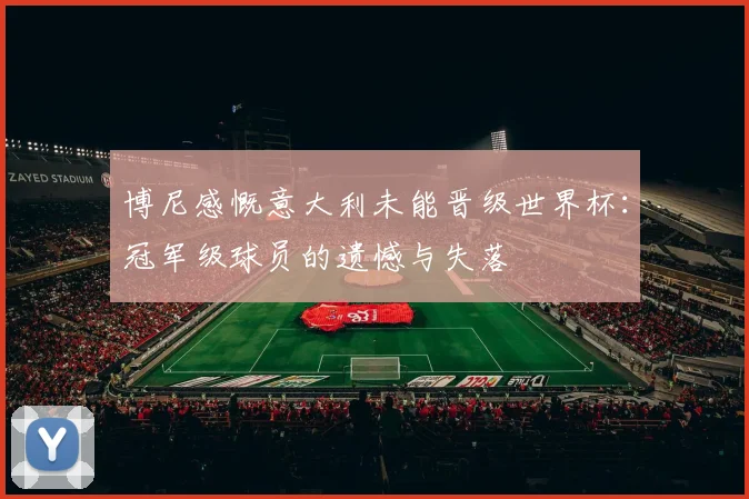博尼感慨意大利未能晋级世界杯：冠军级球员的遗憾与失落
