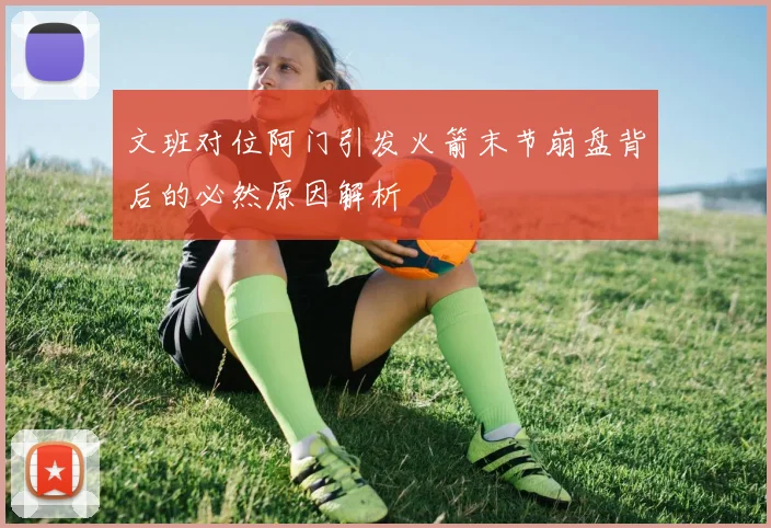 文班对位阿门引发火箭末节崩盘背后的必然原因解析