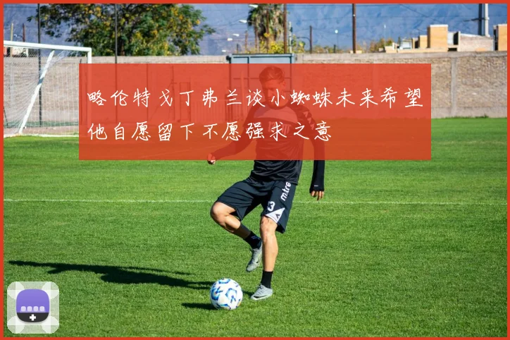 略伦特戈丁弗兰谈小蜘蛛未来希望他自愿留下不愿强求之意