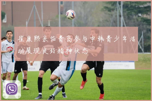 崔康熙亲临青岛参与中韩青少年活动展现良好精神状态