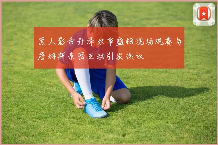 黑人影帝丹泽尔华盛顿现场观赛与詹姆斯亲密互动引发热议