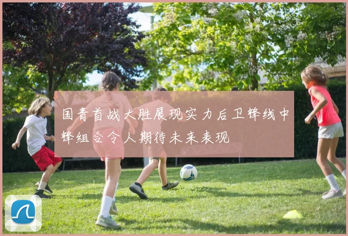 国青首战大胜展现实力后卫锋线中锋组合令人期待未来表现