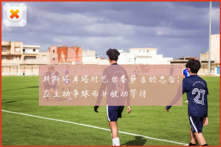 科斯塔库塔对巴尔泰萨吉的忠告：应主动争球而非被动等待