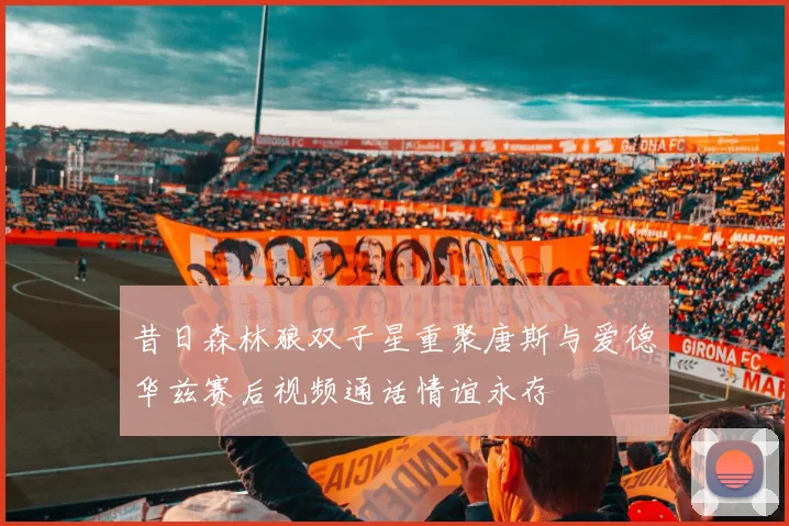 昔日森林狼双子星重聚唐斯与爱德华兹赛后视频通话情谊永存