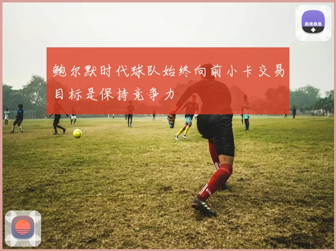 鲍尔默时代球队始终向前小卡交易目标是保持竞争力