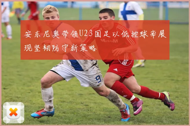 安东尼奥带领U23国足以低控球率展现坚韧防守新策略