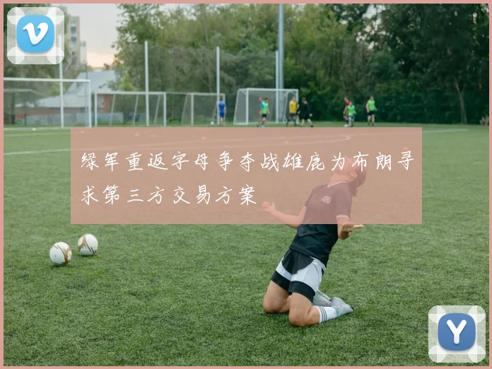 绿军重返字母争夺战雄鹿为布朗寻求第三方交易方案