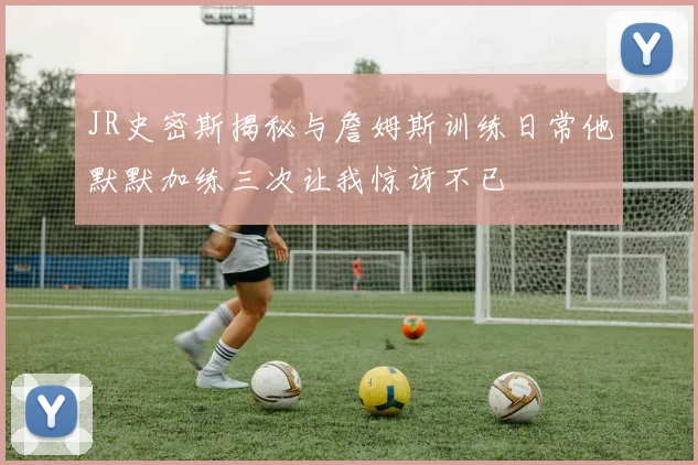 JR史密斯揭秘与詹姆斯训练日常他默默加练三次让我惊讶不已