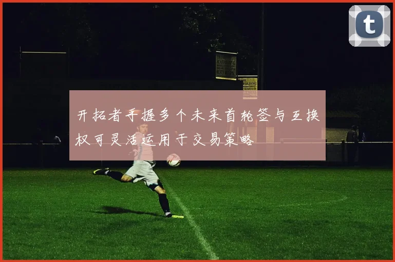 开拓者手握多个未来首轮签与互换权可灵活运用于交易策略